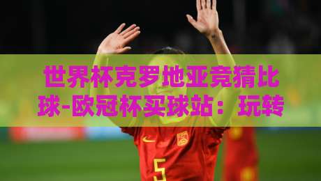 世界杯克罗地亚竞猜比球-欧冠杯买球站：玩转2026世界杯，克罗地亚竞猜比球与欧冠杯买球站全攻略