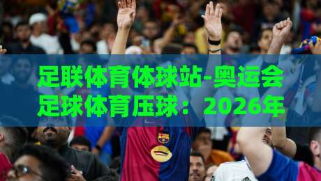 足联体育体球站-奥运会足球体育压球：2026年你必须知道的实战玩法与避坑指南