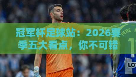 冠军杯足球站：2026赛季五大看点，你不可错过的热血博弈