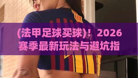 (法甲足球买球)！2026赛季最新玩法与避坑指南