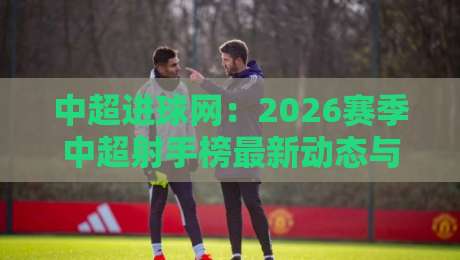 中超进球网：2026赛季中超射手榜最新动态与数据解读