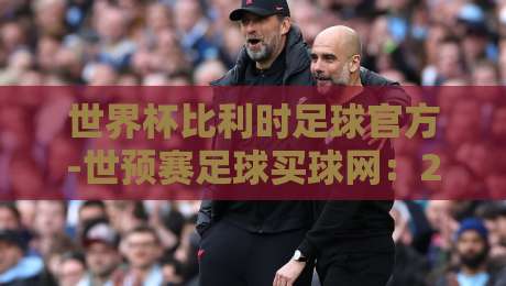 世界杯比利时足球官方-世预赛足球买球网：2026年世预赛欧洲区比利时队前瞻与投注指南