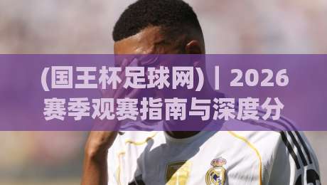 (国王杯足球网)｜2026赛季观赛指南与深度分析