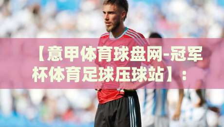 【意甲体育球盘网-冠军杯体育足球压球站】: 2026赛季如何利用数据洞察赢取先机？