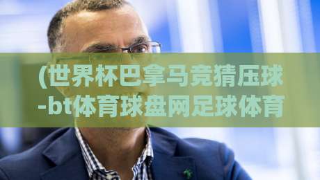 (世界杯巴拿马竞猜压球-bt体育球盘网足球体育)：2026年竞猜迷必看的新玩法与避坑指南