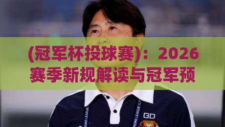 (冠军杯投球赛)：2026赛季新规解读与冠军预测