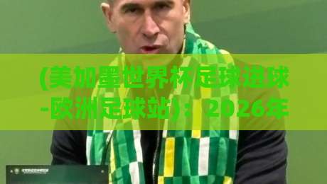 (美加墨世界杯足球进球-欧洲足球站)：2026年谁将主宰进球榜？深度数据与战术前瞻