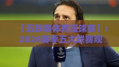 【五联赛体育压球赛】: 2026赛季五大联赛观赛全攻略与压轴对决深度解析