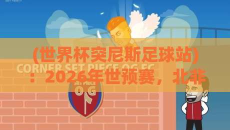 (世界杯突尼斯足球站)：2026年世预赛，北非雄鹰还能飞多高？