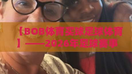 【BOB体育买球足球体育】——2026年足球赛事深度解析,买球平台怎么选才靠谱?附五大关键指标测评