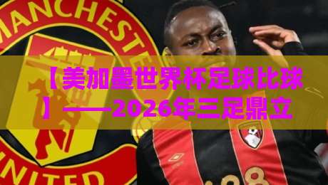 【美加墨世界杯足球比球】——2026年三足鼎立的盛宴与你的观赛指南