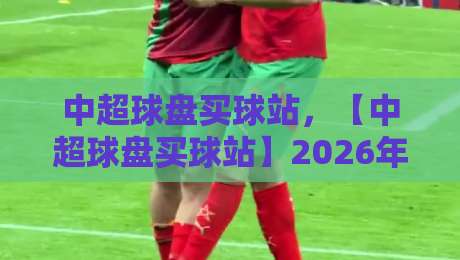 中超球盘买球站,【中超球盘买球站】2026年玩家必看避坑指南 中超球盘买球站,【中超球盘买球站】2026年玩家必看避坑指南