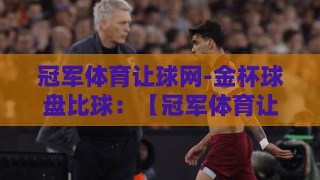 冠军体育让球网-金杯球盘比球：【冠军体育让球网-金杯球盘比球】2026年实战玩法与避坑指南