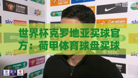 世界杯克罗地亚买球官方：荷甲体育球盘买球站2026年实战评测
