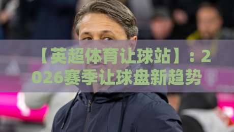 【英超体育让球站】: 2026赛季让球盘新趋势与玩法解析