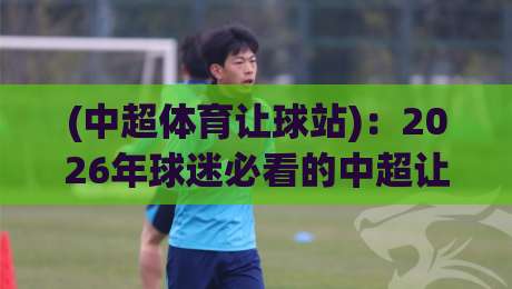 (中超体育让球站):2026年球迷必看的中超让球实战解析与平台选择指南——中超体育让球站 (中超体育让球站):2026年球迷必看的中超让球实战解析与平台选择指南——中超体育让球站