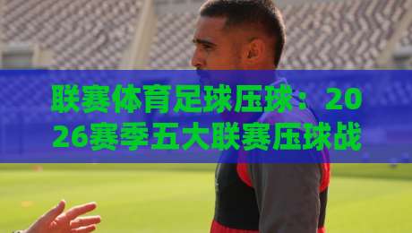 联赛体育足球压球:2026赛季五大联赛压球战术深度解析 联赛体育足球压球:2026赛季五大联赛压球战术深度解析