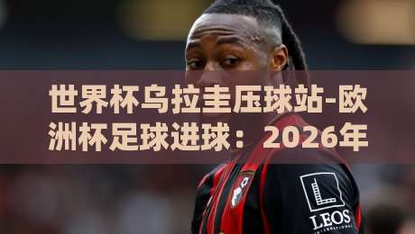 世界杯乌拉圭压球站-欧洲杯足球进球：2026年顶级射手榜的隐藏趋势（世界杯乌拉圭压球站-欧洲杯足球进球）