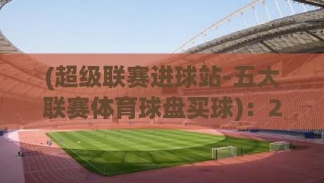 (超级联赛进球站-五大联赛体育球盘买球):2026赛季必知的5个实战技巧,老玩家都不一定全懂 (超级联赛进球站-五大联赛体育球盘买球):2026赛季必知的5个实战技巧,老玩家都不一定全懂
