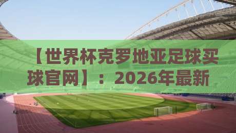 【世界杯克罗地亚足球买球官网】:2026年最新观赛指南与官方平台解析