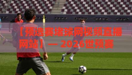 【预选赛堵球网视频直播网站】— 2026世预赛观赛首选，你该知道的直播秘密