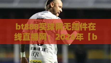 bt888买球网无插件在线直播网：2026年【bt888买球网】实测，这波体验真不赖