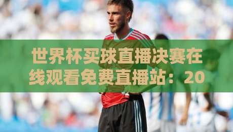 世界杯买球直播决赛在线观看免费直播站：2026巅峰对决，你准备好了吗？