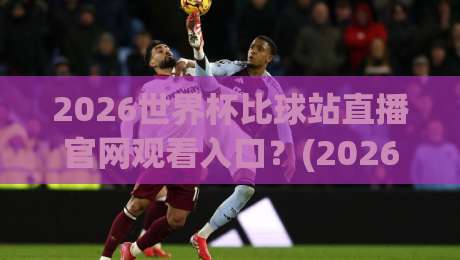 2026世界杯比球站直播官网观看入口?(2026世界杯比球站) 官方高清直播通道全解析