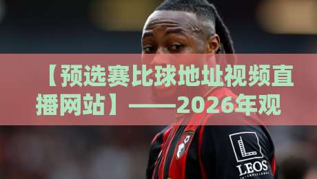 【预选赛比球地址视频直播网站】——2026年观赛全攻略，这些坑你别踩！