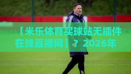【米乐体育买球站无插件在线直播网】？2026年看球新姿势，零卡顿体验到底香不香