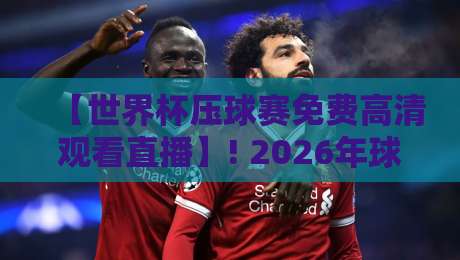 【世界杯压球赛免费高清观看直播】! 2026年球迷必知的5个高清观赛渠道与实战技巧