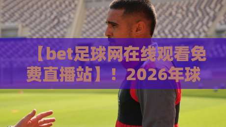 【bet足球网在线观看免费直播站】！2026年球迷必看的五大观赛新趋势
