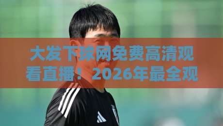 大发下球网免费高清观看直播！2026年最全观赛攻略与实测体验（大发下球网）