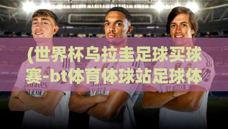 (世界杯乌拉圭足球买球赛-bt体育体球站足球体育)：2026年乌拉圭赛事前瞻与观赛必知指南