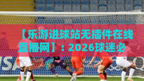 【乐游进球站无插件在线直播网】: 2026球迷必备，高清流畅看球新体验