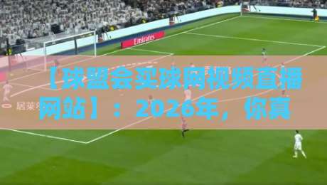 【球盟会买球网视频直播网站】：2026年，你真的选对平台了吗？球盟会买球网视频直播网站