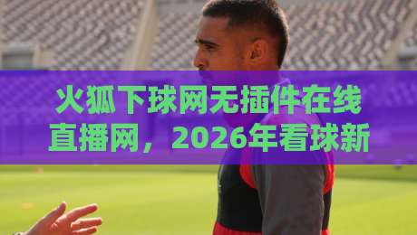 火狐下球网无插件在线直播网，2026年看球新姿势？