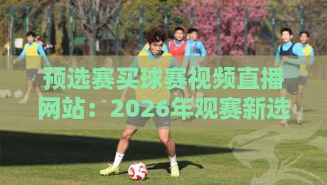 预选赛买球赛视频直播网站：2026年观赛新选择，这些平台靠谱吗？
