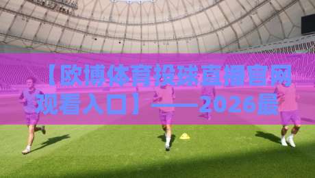 【欧博体育投球直播官网观看入口】——2026最新观赛指南与入口解析 【欧博体育投球直播官网观看入口】——2026最新观赛指南与入口解析
