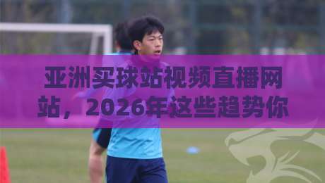 亚洲买球站视频直播网站，2026年这些趋势你不得不看