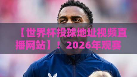 【世界杯投球地址视频直播网站】！2026年观赛必备，这些平台让你不落一场球（世界杯投球地址视频直播网站）